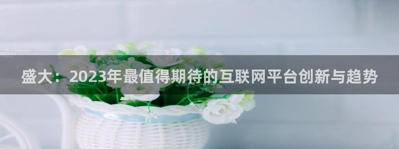 摩臣5平台凯捷注册：盛大：2023年最值得期待的互联网平台创新与趋势