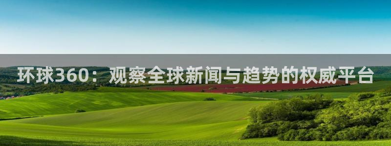 摩臣5平台下载官网入口在哪：环球360：观察全球新闻与趋势的权威平台
