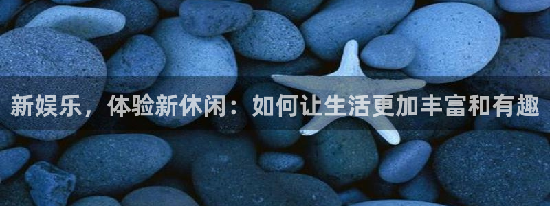 摩臣5平台体育热门赛事有哪些：新娱乐，体验新休闲：如何让生活更加丰富和有趣